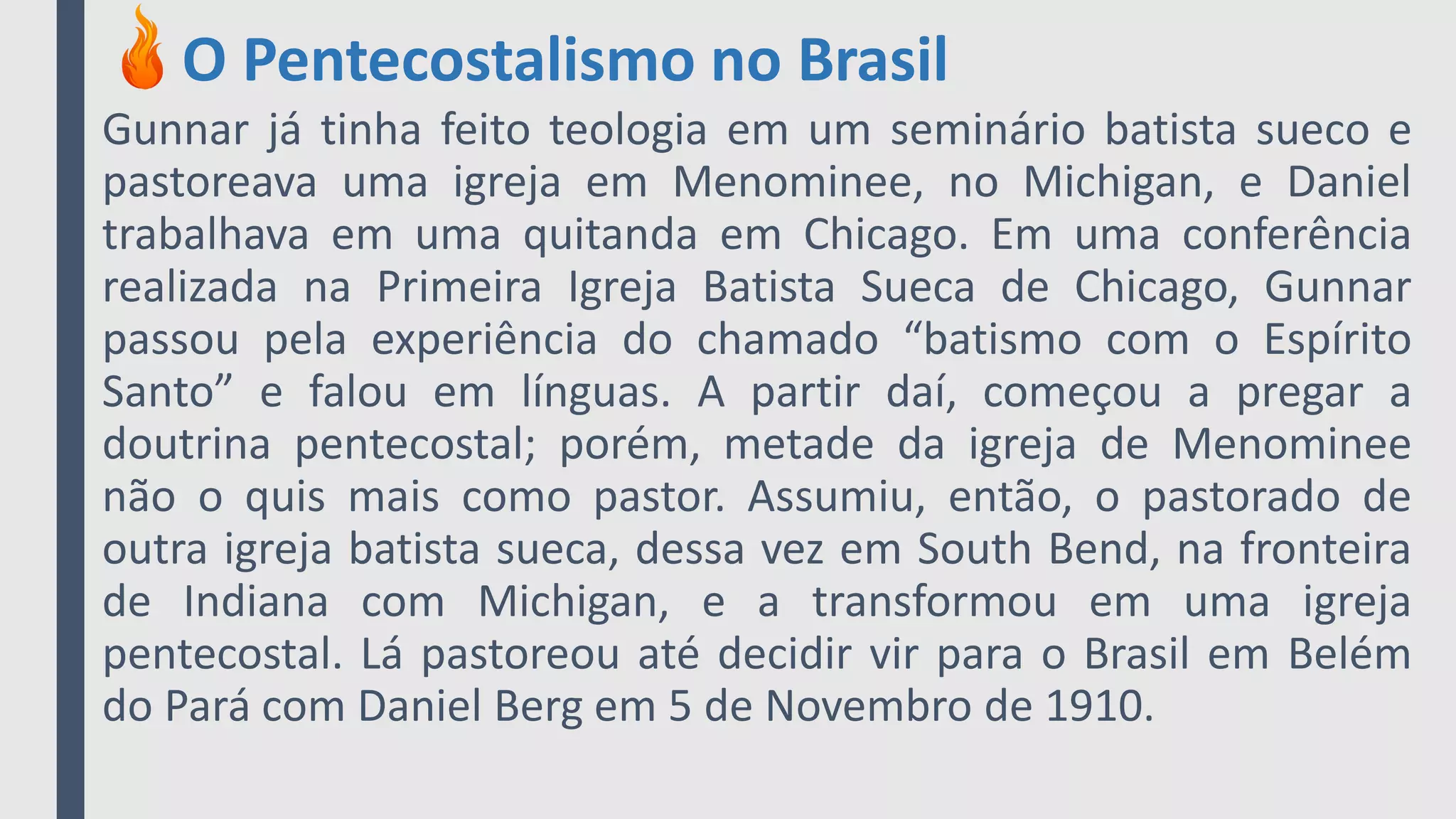 O Pentecostalismo no Brasil
Gunnar já tinha feito teologia em um seminário batista sueco e
pastoreava uma igreja em Menominee, no Michigan, e Daniel
trabalhava em uma quitanda em Chicago. Em uma conferência
realizada na Primeira Igreja Batista Sueca de Chicago, Gunnar
passou pela experiência do chamado “batismo com o Espírito
Santo” e falou em línguas. A partir daí, começou a pregar a
doutrina pentecostal; porém, metade da igreja de Menominee
não o quis mais como pastor. Assumiu, então, o pastorado de
outra igreja batista sueca, dessa vez em South Bend, na fronteira
de Indiana com Michigan, e a transformou em uma igreja
pentecostal. Lá pastoreou até decidir vir para o Brasil em Belém
do Pará com Daniel Berg em 5 de Novembro de 1910.
 