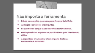Não importa a ferramenta
➔ Estude os conceitos, o porque aquela ferramenta foi feita.
➔ Aplicação e servidores andam juntos
➔ Se questione o porque utiliza determinadas ferramentas.
➔ Pense primeiro na arquitetura e por último em quais ferramentas
utilizar
➔ A capacidade em visualizar o todo impacta direto na
escalabilidade do sistema
 