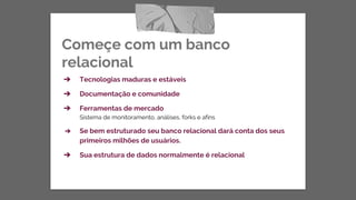 Começe com um banco
relacional
➔ Tecnologias maduras e estáveis
➔ Documentação e comunidade
➔ Ferramentas de mercado
Sistema de monitoramento, análises, forks e afins
➔ Se bem estruturado seu banco relacional dará conta dos seus
primeiros milhões de usuários.
➔ Sua estrutura de dados normalmente é relacional
 
