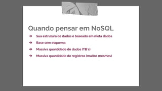 Quando pensar em NoSQL
➔ Sua estrutura de dados é baseado em meta dados
➔ Base sem esquema
➔ Massiva quantidade de dados (TB`s)
➔ Massiva quantidade de registros (muitos mesmos)
 