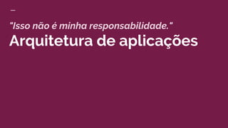 "Isso não é minha responsabilidade."
Arquitetura de aplicações
 