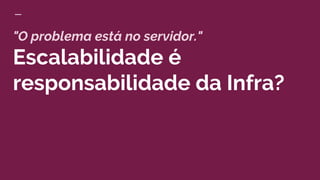"O problema está no servidor."
Escalabilidade é
responsabilidade da Infra?
 