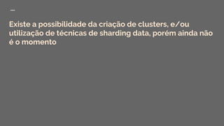 Existe a possibilidade da criação de clusters, e/ou
utilização de técnicas de sharding data, porém ainda não
é o momento
 