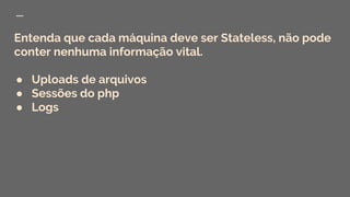 Entenda que cada máquina deve ser Stateless, não pode
conter nenhuma informação vital.
● Uploads de arquivos
● Sessões do php
● Logs
 