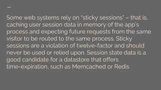Some web systems rely on “sticky sessions” – that is,
caching user session data in memory of the app’s
process and expecting future requests from the same
visitor to be routed to the same process. Sticky
sessions are a violation of twelve-factor and should
never be used or relied upon. Session state data is a
good candidate for a datastore that offers
time-expiration, such as Memcached or Redis
 