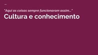 "Aqui as coisas sempre funcionaram assim..."
Cultura e conhecimento
 