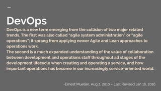 DevOps
DevOps is a new term emerging from the collision of two major related
trends. The first was also called “agile system administration” or “agile
operations”; it sprang from applying newer Agile and Lean approaches to
operations work.
The second is a much expanded understanding of the value of collaboration
between development and operations staff throughout all stages of the
development lifecycle when creating and operating a service, and how
important operations has become in our increasingly service-oriented world.
-Ernest Mueller, Aug 2, 2010 – Last Revised Jan 16, 2016
 