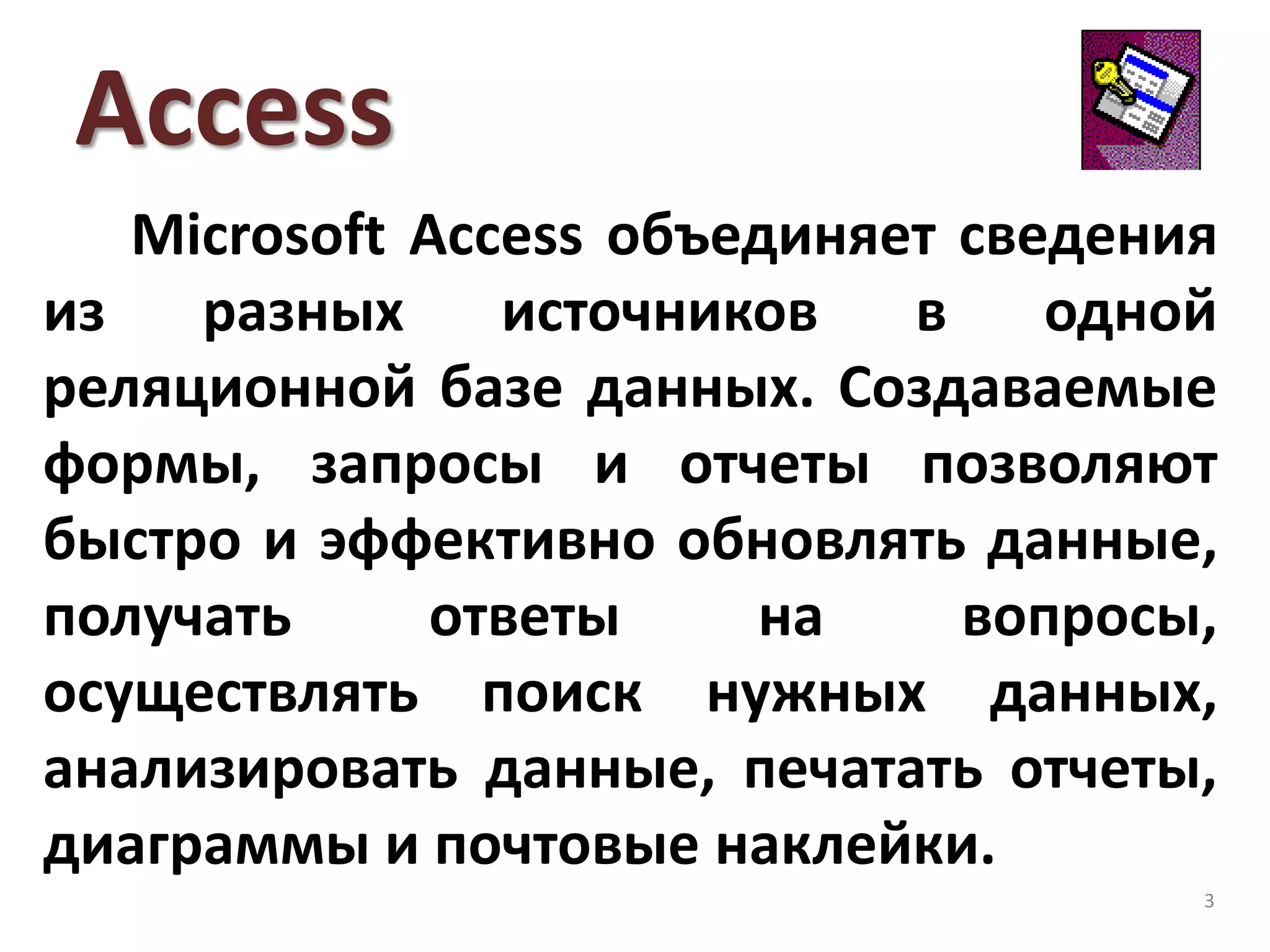 Access
Microsoft Access объединяет сведения
из разных источников в одной
реляционной базе данных. Создаваемые
формы, запросы и отчеты позволяют
быстро и эффективно обновлять данные,
получать ответы на вопросы,
осуществлять поиск нужных данных,
анализировать данные, печатать отчеты,
диаграммы и почтовые наклейки.
3
 