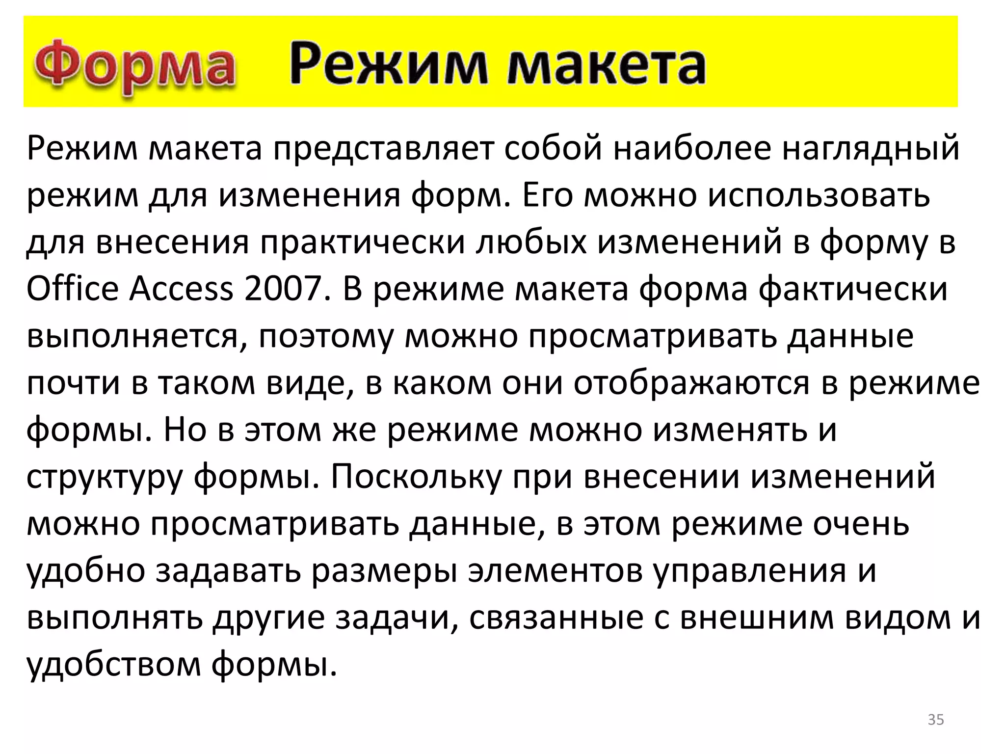 35
Режим макета представляет собой наиболее наглядный
режим для изменения форм. Его можно использовать
для внесения практически любых изменений в форму в
Office Access 2007. В режиме макета форма фактически
выполняется, поэтому можно просматривать данные
почти в таком виде, в каком они отображаются в режиме
формы. Но в этом же режиме можно изменять и
структуру формы. Поскольку при внесении изменений
можно просматривать данные, в этом режиме очень
удобно задавать размеры элементов управления и
выполнять другие задачи, связанные с внешним видом и
удобством формы.
 