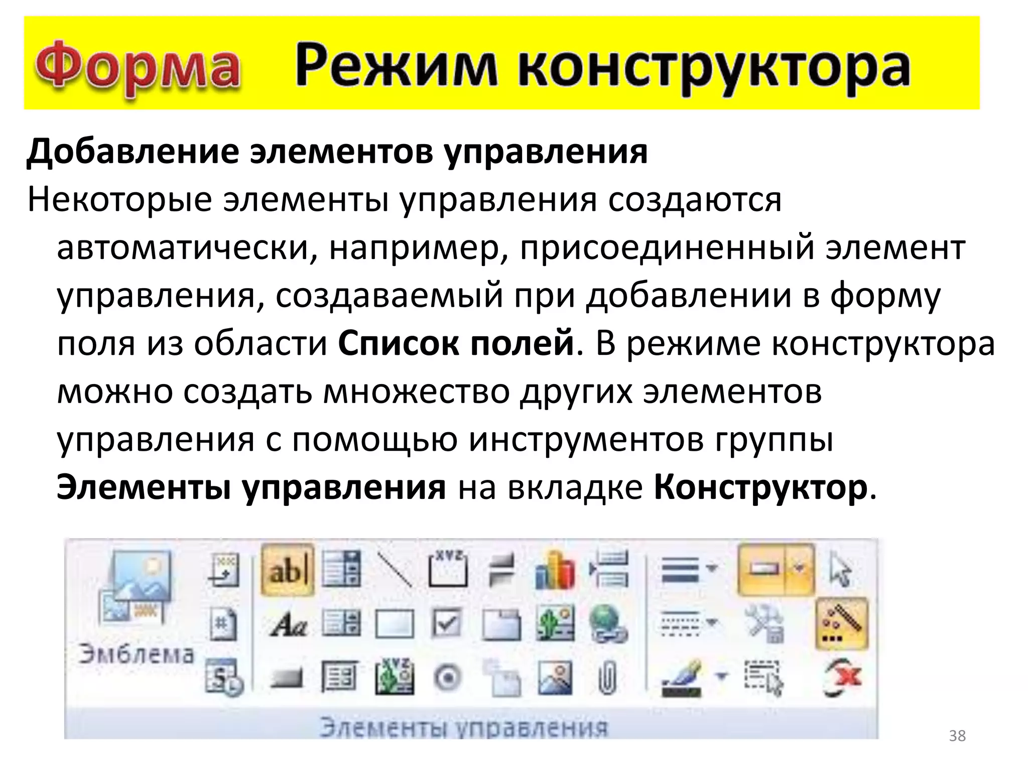 38
Добавление элементов управления
Некоторые элементы управления создаются
автоматически, например, присоединенный элемент
управления, создаваемый при добавлении в форму
поля из области Список полей. В режиме конструктора
можно создать множество других элементов
управления с помощью инструментов группы
Элементы управления на вкладке Конструктор.
 