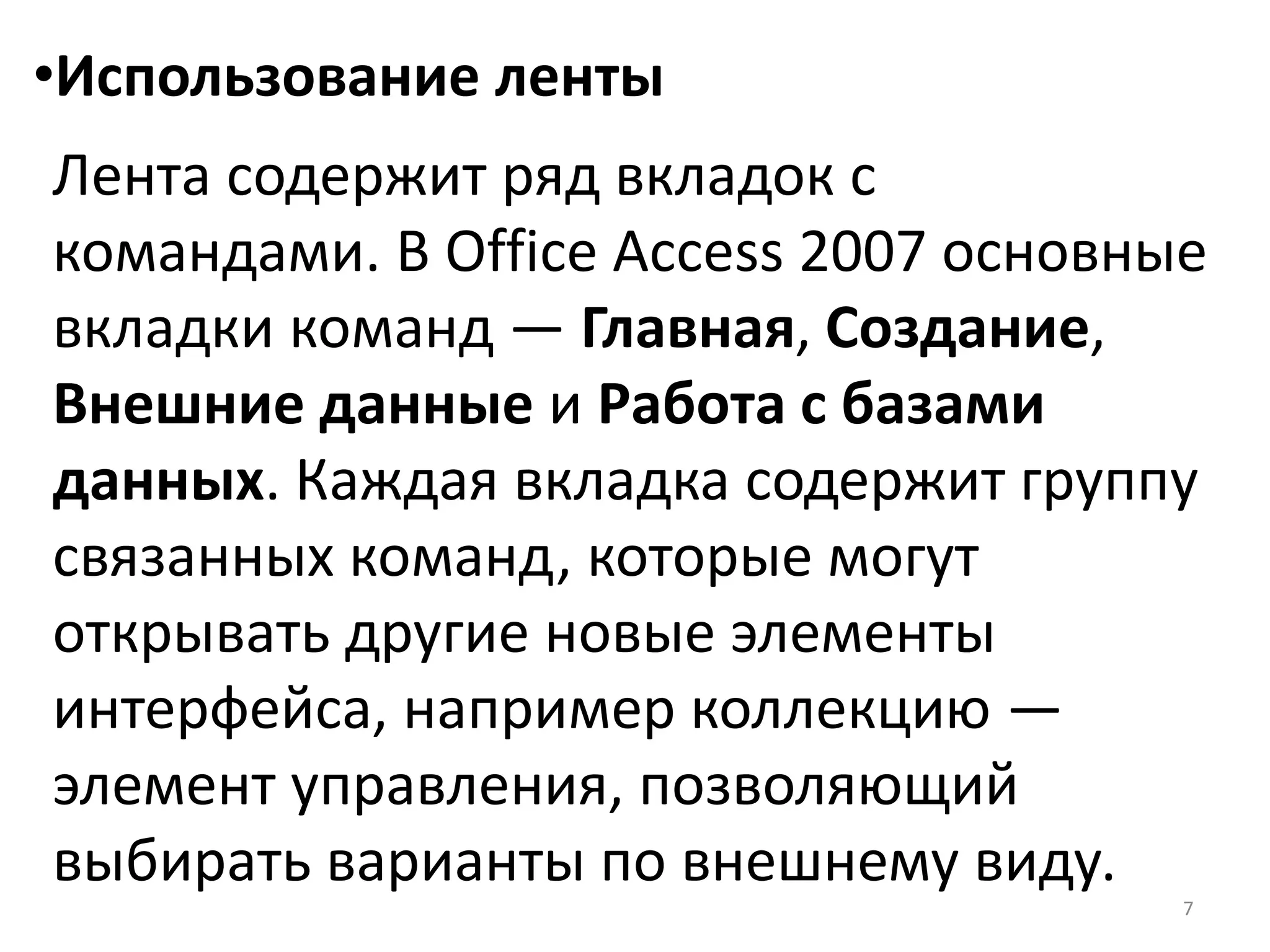 7
•Использование ленты
Лента содержит ряд вкладок с
командами. В Office Access 2007 основные
вкладки команд — Главная, Создание,
Внешние данные и Работа с базами
данных. Каждая вкладка содержит группу
связанных команд, которые могут
открывать другие новые элементы
интерфейса, например коллекцию —
элемент управления, позволяющий
выбирать варианты по внешнему виду.
 