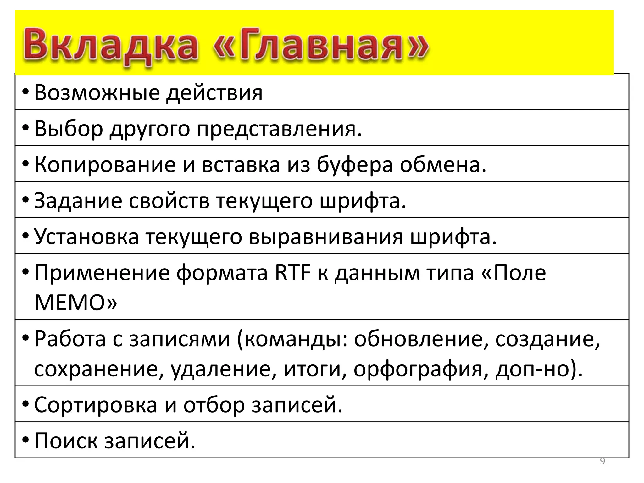 9
•Возможные действия
• Выбор другого представления.
• Копирование и вставка из буфера обмена.
• Задание свойств текущего шрифта.
• Установка текущего выравнивания шрифта.
• Применение формата RTF к данным типа «Поле
MEMO»
• Работа с записями (команды: обновление, создание,
сохранение, удаление, итоги, орфография, доп-но).
• Сортировка и отбор записей.
• Поиск записей.
 
