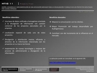 MTIG 11                            |   Proyecto Final

DISEÑO, DESARROLLO E IMPLEMENTACIÓN DE UNA APLICACIÓN WEB‐MAP PARA LA VISUALIZACIÓN Y CONSULTA DE LOS PROYECTOS EJECUTADOS 
POR AUDING‐INTRAESA 
                                                                                                                                               Roy A. Justo Torres




 Beneficios obtenidos:                                                                           Beneficios deseados:

      Una base de datos unificada y homogénea orientada                                              Mejorar la comunicación con los clientes.
      a la divulgación de información con carácter
      comercial de los proyectos ejecutados por la                                                   Mayor Promoción del trabajo desarrollado por
      empresa.                                                                                       AudingIntraesa

      Localización espacial de cada uno de estos                                                     Contribuir con del incremento de la influencia en el
      proyectos.                                                                                     mercado.

      Divulgación y distribución masiva, eficiente y
      atractiva de la información relacionada con los
      proyectos en su marco territorial.

      Implantación de nuevas tecnologías y mejoras del
      proceso de administración y divulgación de la
      información.

                                                                                                 La aplicación puede ser consultada  en la siguiente URL:

                                                                                                 http://git.auding.com/AudingIntraesa/


                                                                                                                                         Universidad Autónoma de Barcelona
 Desarrollo e implementación de        Estructura  y componentes    Lógica del funcionamiento     Implementación 
                                       del proyecto.                                              y rendimiento                                  Departamento de Geografía
 la aplicación                                                      de la aplicación 
                                                                                                                                                            AudingIntraesa
 