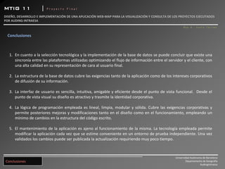 MTIG 11              |   Proyecto Final

DISEÑO, DESARROLLO E IMPLEMENTACIÓN DE UNA APLICACIÓN WEB‐MAP PARA LA VISUALIZACIÓN Y CONSULTA DE LOS PROYECTOS EJECUTADOS 
POR AUDING‐INTRAESA 
                                                                                                         Roy A. Justo Torres


  Conclusiones



   1. En cuanto a la selección tecnológica y la implementación de la base de datos se puede concluir que existe una
      sincronía entre las plataformas utilizadas optimizando el flujo de información entre el servidor y el cliente, con
      una alta calidad en su representación de cara al usuario final.

   2. La estructura de la base de datos cubre las exigencias tanto de la aplicación como de los intereses corporativos
      de difusión de su información.

   3. La interfaz de usuario es sencilla, intuitiva, amigable y eficiente desde el punto de vista funcional. Desde el
      punto de vista visual su diseño es atractivo y trasmite la identidad corporativa.

   4. La lógica de programación empleada es lineal, limpia, modular y sólida. Cubre las exigencias corporativas y
      permite posteriores mejoras y modificaciones tanto en el diseño como en el funcionamiento, empleando un
      mínimo de cambios en la estructura del código escrito.

   5. El mantenimiento de la aplicación es ajeno al funcionamiento de la misma. La tecnología empleada permite
      modificar la aplicación cada vez que se estime conveniente en un entorno de prueba independiente. Una vez
      validados los cambios puede ser publicada la actualización requiriendo muy poco tiempo.



                                                                                                   Universidad Autónoma de Barcelona
 Conclusiones                                                                                              Departamento de Geografía
                                                                                                                      AudingIntraesa
 