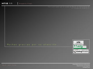 MTIG 11               |   Proyecto Final

                                           Tesis para optar por el grado de Máster en Tecnologías de
                                                                           la Información Geográfica




      Muchas gracias por su atención...




                                                                            Universidad Autónoma de Barcelona
Roy A. Justo Torres
                                                                                    Departamento de Geografía
                                                                                               AudingIntraesa
 