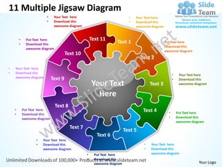 11 Multiple Jigsaw Diagram
                         •     Your Text here                               •   Your Text here
                         •     Download this                                •   Download this
                               awesome diagram                                  awesome diagram


        •     Put Text here                           Text 11
        •     Download this
                                                                    Text 1                   •    Put Text here
                                                                                             •    Download this
              awesome diagram
                                                                                                  awesome diagram
                                       Text 10
                                                                                   Text 2
•   Your Text here
•   Download this
                                                                                                        •    Your Text here
    awesome diagram           Text 9                                                                    •    Download this
                                                      Your Text                         Text 3               awesome diagram


                                                        Here
                                Text 8
    •       Put Text here                                                           Text 4
    •       Download this                                                                           •       Put Text here
            awesome diagram                                                                         •       Download this
                                                                                                            awesome diagram
                                         Text 7
                                                                          Text 5
                                                         Text 6
                   •   Your Text here
                   •   Download this                                                •   Your Text here
                       awesome diagram                                              •   Download this
                                                  •     Put Text here                   awesome diagram
                                                  •     Download this
                                                        awesome diagram                                                 Your Logo
 