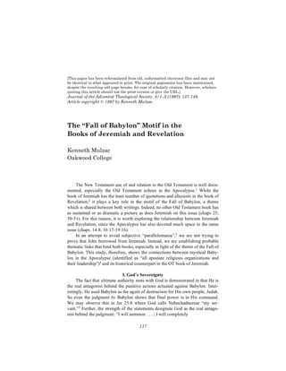 [This paper has been reformulated from old, unformatted electronic files and may not
be identical to what appeared in print. The original pagination has been maintained,
despite the resulting odd page breaks, for ease of scholarly citation. However, scholars
quoting this article should use the print version or give the URL.]
Journal of the Adventist Theological Society, 8/1–2 (1997): 137-149.
Article copyright © 1997 by Kenneth Mulzac.




The “Fall of Babylon” Motif in the
Books of Jeremiah and Revelation

Kenneth Mulzac
Oakwood College



     The New Testament use of and relation to the Old Testament is well docu-
mented, especially the Old Testament echoes in the Apocalypse.1 While the
book of Jeremiah has the least number of quotations and allusions in the book of
Revelation,2 it plays a key role in the motif of the Fall of Babylon, a theme
which is shared between both writings. Indeed, no other Old Testament book has
as sustained or as dramatic a picture as does Jeremiah on this issue (chaps 25;
50-51). For this reason, it is worth exploring the relationship between Jeremiah
and Revelation, since the Apocalypse has also devoted much space to the same
issue (chaps. 14:8; 16:17-19:16).
     In an attempt to avoid subjective “parallelomania”,3 we are not trying to
prove that John borrowed from Jeremiah. Instead, we are establishing probable
thematic links that bind both books, especially in light of the theme of the Fall of
Babylon. This study, therefore, shows the connections between mystical Baby-
lon in the Apocalypse (identified as “all apostate religious organizations and
their leadership”)4 and its historical counterpart in the OT book of Jeremiah.

                               I. God’s Sovereignty
     The fact that ultimate authority rests with God is demonstrated in that He is
the real antagonist behind the punitive actions actuated against Babylon. Inter-
estingly, He used Babylon as the agent of destruction for His own people, Judah.
So even the judgment by Babylon shows that final power is in His command.
We may observe this in Jer 25:8 where God calls Nebuchadnezzar “my ser-
vant.”5 Further, the strength of the statements designate God as the real antago-
nist behind the judgment: “I will summon . . . ; I will completely

                                          137
 