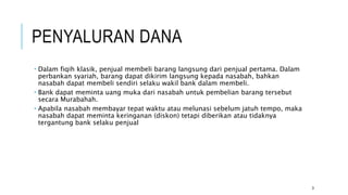 PENYALURAN DANA
 Dalam fiqih klasik, penjual membeli barang langsung dari penjual pertama. Dalam
perbankan syariah, barang dapat dikirim langsung kepada nasabah, bahkan
nasabah dapat membeli sendiri selaku wakil bank dalam membeli.
 Bank dapat meminta uang muka dari nasabah untuk pembelian barang tersebut
secara Murabahah.
 Apabila nasabah membayar tepat waktu atau melunasi sebelum jatuh tempo, maka
nasabah dapat meminta keringanan (diskon) tetapi diberikan atau tidaknya
tergantung bank selaku penjual
3
 