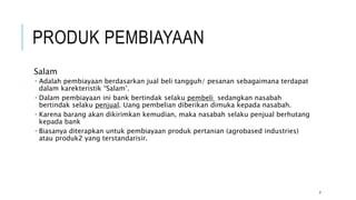 PRODUK PEMBIAYAAN
Salam
 Adalah pembiayaan berdasarkan jual beli tangguh/ pesanan sebagaimana terdapat
dalam karekteristik “Salam’.
 Dalam pembiayaan ini bank bertindak selaku pembeli sedangkan nasabah
bertindak selaku penjual. Uang pembelian diberikan dimuka kepada nasabah.
 Karena barang akan dikirimkan kemudian, maka nasabah selaku penjual berhutang
kepada bank
 Biasanya diterapkan untuk pembiayaan produk pertanian (agrobased industries)
atau produk2 yang terstandarisir.
7
 