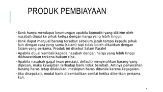 PRODUK PEMBIAYAAN
 Bank hanya mendapat keuntungan apabila komoditi yang dikirim oleh
nasabah dijual ke pihak ketiga dengan harga yang lebih tinggi.
 Bank dapat menjual barang tersebut sebelum jatuh tempo kepada pihak
lain dengan cara yang sama (salam) tapi tidak boleh dikaitkan dengan
Salam yang pertama. Produk ini disebut Salam Paralel
 Apabila dijual kembali kepada nasabah dengan harga yang lebih tinggi
dikhawatirkan terkena hukum riba.
 Apabila nasabah gagal (wan prestasi, default) menyerahkan barang yang
dipesan, maka kewajiban terhadap bank tidak berubah. Artinya penyerahan
barang harus tetap dilakukan, meskipun harus ditunda karena kegagalan.
 Jika disepakati, modal bank dikembalikan senilai ketika diberikan pertama
kali.
8
 