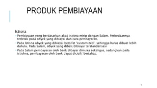 PRODUK PEMBIAYAAN
Istisna
 Pembiayaan yang berdasarkan akad istisna mirip dengan Salam. Perbedaannya
terletak pada obyek yang dibiayai dan cara pembayaran.
 Pada Istisna obyek yang dibiayai bersifat ‘customized’, sehingga harus dibuat lebih
dahulu. Pada Salam, obyek yang dibeli/dibiayai terstandarisasi
 Pada Salam pembayaran oleh bank dibayar dimuka sekaligus, sedangkan pada
istishna, pembayaran oleh bank dapat dicicil/ bertahap.
9
 