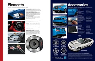Elements
More tech. Further proof Mustang offers more than muscle.
                                                                                                                                                                           Accessories
                                                                                                                                                                           Detailed. Tested. Warranted. For enhanced looks. Or enhanced function.
                                                                                                                                                                                                                                      Also available:
                                                   A | HiD HEADLAMPS1 emit approximately 2½ times as
                                                                                                                                                                                                                                      APPEARANCE
                                                   much light as the conventional versions. A special quartz bulb
                                                                                                                                                                                                                                      Grilles                                  Decklid Panels
                                                   generates a penetrating, bluish-white light.                                                                                                                                                                                (V6, GT or GT500®)
                                                                                                                                                                                                                                      Body Kit by 3dCarbon® 4
                                                                                                                                                                                                                                      Hood Scoop                               Over-the-Top Racing Stripes
                                                   B | EASY fUEL® CAPLESS fUEL fiLLER originated at
                                                                                                                                                                                                                                      Ford Custom Graphics                     Rear Spoilers
                                                   the race track. Fill-ups are made simpler – no screw-on cap
                                                                                                                                                                                                                                      by Original Wraps,TM Inc.4
                                                   to tighten, loosen or lose. The system self-seals to protect      Pedestal Rear Spoiler and Quarter window Louvers
                                                   against dust, water, snow and ice.                                                                                                                                                 ELECTRoNiCS
                                                                                                                                                                                                                                      Front or Rear Bumper-                    Vehicle Security System
                                                   C | BLiND SPoT MiRRoRS are built into each sideview                                                                                                        Side Scoops             Mounted Parking Assist                   Keyless Entry Keypad
                                                   mirror. They’re convex, reflecting the image of approaching                                                                                                                        System by EchoMaster ® 4
                                                                                                                                                                                                                                                                               Windshield Wiper De-Icer
                                                                                                                                                                                                                                      GPS Tracking and Recovery                and Debris Cleaner by
                                                   vehicles as they enter your blind spots.                                                                                                                                           by SmartAlertTM4                         Wiper Shaker 4
                                            A                                                                                                                                                                                         Subwoofer by MTX Audio® 4,5
                                                   D | ADVANCETRAC® electronic stability control2 keeps                                                                                                                                                                        Illuminated Gear Indicator
                                                                                                                                                                                                                                      Backup Camera by                         Shift Knobs by Gaslock®
                                                   you in control. And on track. It works in conjunction with the                                                                                                                     AudioVox® 4,5                            (manual transmission only)4
                                                   four-wheel disc ABS and all-speed traction control.                                                                                                                                Personal Navigation Devices
                                                                                                                                                                                                                                      by Garmin® 4
                                                   HD RADioTM1 makes for crystal-clear, digital listening.
                                                   Pumping out FM audio with near-CD quality. And giving                                                                                                                              ExTERioR
                                                   AM an FM sound – no static at all. In addition, you get                                                                                                                            Convertible Hard                         Splash Guards
                                                                                                                                                                                                 Remote Start System                  Tonneau Cover 4
                                                   innovative FM programming (new HD2/HD3 channels)                                                                                                                                                                            Locking Fuel Plug
                                                                                                                       Chrome Billet-Style Grille and front Lower fascia                                                              Hood Deflector                           Full Vehicle Covers
                                                   along with on-screen data: song, artist, breaking news,                                                                                                                            Side Window Deflectors                   Front End Covers
                                                   weather alerts, sports scores and more. Even better,
                                                   HD Radio is subscription-free.                                                                                                                                                     iNTERioR
                                                                                                                                                                                                                                      Soft Cargo Organizers                    Interior Sport Pedals
                                                                                                                                                                                                                                      (Large and Standard Sizes)               Illuminated Sill Plate
                                            B      BREMBo TM BRAKE PACKAGE 1 includes the high-                                                                                                                                       Interior Soft Cargo Cooler Bag           Interior Lighting Kit
                                                   performance stopping power of 14-in. Brembo vented                                                                                                                                 Cargo Area Protector (with               Ash/Coin Cup with or
                                                   front rotors. Teamed with Brembo four-piston calipers.                                                                                                                             and without Subwoofers)                  without Lighter
                                                   Brembo is a world leader for braking systems – be it for                                                                                                                           Universal Cargo Net                      Auto-Dimming Rearview Mirror
                                                   street or racing circuit.                                                                                                                   All-weather floor Mats                 Premium Carpeted Floor Mats

                                                                                                                                                                                                                                      wHEELS
                                                                                                                                                                                                                                      Wheel Locks


                                                                                                                                     Rear Lower fascia – Diffuser-Style



                                            C




                                                                                                                    20-in. Chrome wheel3         18-in. Painted Dark
                                                                                                                                                 Shadow Gray wheel



                                                                                                                                                                                                                                                     Hood and Side Stripes



                                            D                                                                                                                              TolearnmoreaboutFordCustomAccessoriesandtobuythemonline,visitfordaccessories.com.
                                                                                                                                                                           Genuine Ford Accessories will be warranted for whichever provides you the greatest benefit: 12 months or 12,000 miles (whichever occurs
                                                                                                                       18-in. 5-Spoke           19-in. Painted foundry     first), or the remainder of your Bumper-to-Bumper 3-year/36,000-mile New Vehicle Limited Warranty. Contact your local Ford Dealer for
                                                                                                                       Chrome wheel                Black GT wheel3         details and a copy of the limited warranty. Ford Licensed Accessories (FLA) are warranted by the accessory manufacturer’s warranty. Ford
                                                                                                                                                                           Licensed Accessories are fully designed and developed by the accessory manufacturer and have not been designed or tested to Ford Motor
                                                                                                                                                                           Company engineering requirements. Contact your Ford Dealer for details regarding the manufacturer’s limited warranty and/or a copy of
                                                                                                                                                                           the FLA product limited warranty offered by the accessory manufacturer.

                                                                                                                                                                            Available. 2Remember that even advanced technology cannot overcome the laws of physics. It’s always possible to lose control of a vehicle
                                                                                                                                                                           1

                                                                                                                                                                            due to inappropriate driver input for the conditions. 3Vehicle application and restrictions apply. See dealer for details. 4Ford Licensed
                                                                                                                                                                            Accessories. 5Available June 2010. SmartAlert is a registered trademark of Inilex, Inc. Garmin is a registered trademark of Garmin Ltd.
 