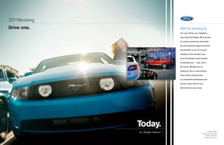 201 Mustang
   1
Drive one.                       We’ll be standing by.
                                 You, your family, your neighbors,

                                 your local Ford Dealer. We’re all part

                                 of a broad community, connected

                                 by a far-reaching support structure

                                 that benefits us all. As a proud

                                 member of this network, your

                                 local Ford Dealer looks forward

                                 to assisting you — now, and in

                                 the future. Whether you’re

                                 seeking a new or used vehicle,

                                 Ford Custom Accessories,

                                 or convenient maintenance and

                                 service, we’re here for you.

                                 And we’ll be by your side.




              Today.
              at Dealer Name                                     Dealer Street
                                                           Dealer City, State, ZIP
                                                              (000) 000-0000
                                                             dealerwebsite.com
 