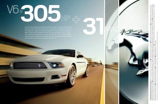 V6
                                                                                                                                                                                                                                                                                                         @




                                                                                                                                                                                                 Yet more reasons why Mustang is America’s favorite sports car.5
                                                                                                                                                                                                 New six-speed control in the palm of your hand. The X-pipe dual exhaust is new too. Its bright
                                                                                                                                                                                                 Twin independent variable camshaft timing. Translation: maximum off-the-line acceleration.
                                                                                                                                                                                                 Can’t touch this new Mustang V6. 305 horses and a class-best 2 31 mpg hwy.1 No other vehicle




                                                                                                                                                                                                 to the next level. Go for the all-new Performance Package4 or Mustang Club of America Edition.
                                                                                                                                                                                                 3.5-in. tips howl out a deep, rich tone – unique to V6. Especially at full tilt. Take that excitement
                                                                                                                                                                                                 beats that combo.3 The all-new, all-aluminum 3.7L engine boasts dual-overhead cams and Ti-VCT.
                                                                                                                                                                                            305 31                                                                                      1




The New Mustang V6 and V6 Premium ■ 280 lb.-ft. of torque with plenty of low-end oomph ■ Recalibrated suspension componentry ■ New electronic power-assisted steering ■ Now standard: limited-slip rear axle transfers
driving force to rear wheel with most traction ■ All-new Performance Package6 includes 3.31 gear ratio, aggressive suspension tuning, strut-tower brace, 19-in. premium wheels and summer treads ■ All-new Mustang Club of America
Edition6 (shown here) with painted dark stainless billet-style grille and 18-in. wheels, unique stripes, fog lamps, rear spoiler and more ■ V6 Pony Package6 with bright Pony flanked by satin chrome on grille, fog lamps, 18-in. polished
wheels, stripes, rear spoiler and more ■ New fold-down rear head restraints ■ Auto-indexing windows ■ Split-fold rear seat on coupe models
1
    EPA-estimated 19 mpg city/31 hwy, V6 Coupe with automatic transmission. 2Class is V6 and V8 Sports Cars. 3Versus 2009/2010 models. 4Available Summer 2010. 5 Based on total sales for calendar year 2009. 6Available.
 