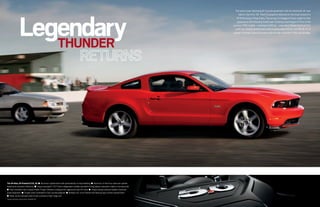 Legendary
                                                                                                                                                    The wait is over. Mustang GT pounds pavement with an advanced, all-new
                                                                                                                                                       take on the 5.0L V8. Mod 5.0 graphics debuted on the hood scoop of a
                                                                                                                                                     1978 Mustang II King Cobra. The actual 5.0 badge of honor made its first
                                                                                                                                                      appearance the following model year. Creating a loyal legion of fans in the
                                                                                                                                                  process. 1995 models – cresting at 240 hp – were last to flaunt the hi-po 5.0.
                                                                                                                                                    Until now. Output reverberates with an astounding 412 hp1 and 390 lb.-ft. of
                                                                                                                                                  torque.1 This baby kicks and screams like the day it was born. Only way stronger.



                         THUNDER




The All-New, All-Powerful 5.0L V8 ■ Aluminum cylinder block with optimized bay-to-bay breathing ■ Aluminum, hi-flow four-valve-per-cylinder
heads lend volumetric efficiency ■ Torque-actuated Ti-VCT (twin independent variable camshaft timing) adjusts valvetrain intake in microseconds
■ Dual-overhead-cam compact Roller-Finger Followers configured for aggressive cam-lift rates ■ Unique tubular exhaust headers maximize
pulse separation ■ Forged-steel crankshaft is fully counterweighted ■ Nodular iron, cross-bolted main bearing caps contain upsized bolts
■ Deep-sump stamped steel oil pan sustains a high-range rpm
1
    Figures achieved using premium unleaded fuel.
 