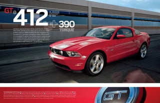 GT@
                               412
                                                                                                                                                              1




                                 Mustang GT tops any enthusiast’s wish list. The all-new 5.0L V8 raises
                                 desire tenfold. Especially its pulse-popping, 82-hp-per-liter force.1 Redline
                                                                                                                                                              390                        1


                                 pushed to 7,000 rpm. Speedo bumped to 160 mph. Compression ratio
                                 formulated to 11:1. Transmission optimized to six speeds. With the benefit
                                 of an unsurpassed 26 mpg hwy.2 New handling dynamics include electronic
                                 power-assisted steering for optimal all-speed performance. Re-tuned
                                 struts and shocks for improved ride and balance.3 Larger-diameter stabilizer
                                 bars and brakes for tight cornering.3 GT – for ultimate kicks.




The New Mustang GT and GT Premium ■ Unique front end cheats the wind to help create a low drag coefficient and reduced aerodynamic lift ■ Wide-spoke 18-in. wheels ■ Bright
rolled 3.5-in. tips on H-pipe dual exhaust ■ Signature, throaty V8 rumble is specially piped into cabin ■ New rear lower control arms ■ New skip shift for manual transmission ■ Fog
lamps housed in grille, on either side of exclusive-to-GT dark-chrome Pony ■ All-new California Special Edition4 with chrome billet-style grille, unique lower fascias, exclusive 19-in. wheels,
side scoops, GT/CS stripes, pedestal rear spoiler and unique interior accents ■ All-new BremboTM Brake Package4 with unique 19-in. wheels and electronic stability control tuning
1
    Figures achieved using premium unleaded fuel. 2EPA-estimated 17 mpg city/26 hwy, V8 with manual transmission. 3Compared to 2010 Mustang GT. 4Available.
 