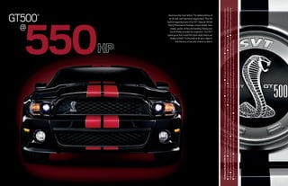 @
                                                                                                                                                                                                                         GT500          ®




                                                                                                                                                         550
                                                                                                                                                                                         Venomous like never before. The added potency of




                                                                                                                                                                                           Carroll Shelby provided the inspiration. Ford SVT
                                                                                                                                                                                           stripes, spoiler, shifter and handling. Racing icon
                                                                                                                                                                                          an all-new, cast-aluminum engine block. Plus the




                                                                                                                                                                                                 And the envy of any who chance to dare it.
                                                                                                                                                                                           Shelby GT500TM is the pride of all who collect it.
                                                                                                                                                                                        optional aggressiveness of an SVT (Special Vehicle




                                                                                                                                                                                        speed gurus fine-tuned this track-ready dream car.
                                                                                                                                                                                        Team) Performance Package: unique wheels, tires,




The Newest Shelby GT500 ■ Intercooled 5.4L four-valve DOHC V8 with a supercharged 9.0 psi of boost ■ 510 lb.-ft. torque ■ 3.55 gear ratio (3.73 available) ■ Shelby thunder courtesy of H-pipe pressure-wave tuning
■ SVT-optimized suspension ■ Goodyear ® F1 Supercar 19-in. tires on both coupe and convertible ■ Wheels milled, both sides ■ Heat extractor on unique aluminum hood ■ HID headlamps ■ BremboTM front rotors and four-piston
calipers ■ Unique air splitter up front and strakes in rear ■ Exclusive interior w/3D aluminum panels, racing-stripe shifter, plus Alcantara® leather trim on racing-stripe seats and steering wheel ■ Electronic power-assisted steering
■ Programmable shift indicator ■ Exclusive red, white and blue MyColor ® for gauges ■ Le Mans racing stripes on coupe, convertible and glass roof (which is available for the first time)
 