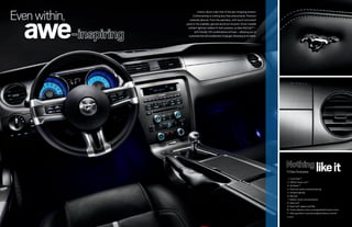 even within,
   awe
                         Interior allure rivals that of the jaw-dropping exterior.
                    Craftsmanship is nothing less than phenomenal. Premium
                  materials abound. From the seamless, soft-touch instrument
               panel to the available, genuine aluminum accents. Driver-variable
                ambient lighting1 radiates hi-tech prowess, as does MyColor®1 –
                      with literally 125 combinations of hues – allowing you to
                 customize the full complement of gauges. Mustang at its finest.




                                                                                     11 Class Exclusives             like it
                                                                                      1. Ford SYNC® 1
                                                                                      2. SIRIUS Travel LinkTM 1
                                                                                      3. HD RadioTM 1
                                                                                      4. Electronic power-assisted steering
                                                                                      5. Ambient lighting1
                                                                                      6. MyColor 1
                                                                                      7. MyKey® owner controls feature
                                                                                      8. Glass roof 1
                                                                                      9. Easy Fuel® capless fuel filler
                                                                                     10. Power sideview mirrors w/integrated blind spot mirrors
                                                                                     11. Steering wheel-mounted navigation/phone controls1
                                                                                     1
                                                                                         Available.
 