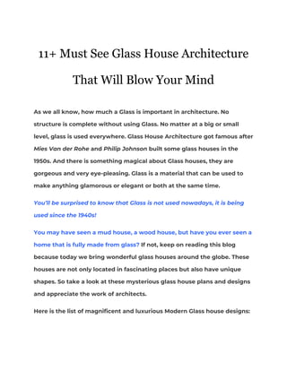  
11+ Must See Glass House Architecture
That Will Blow Your Mind
 
As we all know, how much a Glass is important in architecture. No 
structure is complete without using Glass. No matter at a big or small 
level, glass is used everywhere. Glass House Architecture got famous after 
Mies Van der Rohe​ and​ Philip Johnson​ built some glass houses in the 
1950s. And there is something magical about Glass houses, they are 
gorgeous and very eye-pleasing. Glass is a material that can be used to 
make anything glamorous or elegant or both at the same time.  
You’ll be surprised to know that Glass is not used nowadays, it is being 
used since the 1940s! 
You may have seen a mud house, a wood house, but have you ever seen a 
home that is fully made from glass?​ If not, keep on reading this blog 
because today we bring wonderful glass houses around the globe. These 
houses are not only located in fascinating places but also have unique 
shapes. So take a look at these mysterious glass house plans and designs 
and appreciate the work of architects.  
Here is the list of magnificent and luxurious Modern Glass house designs: 
 