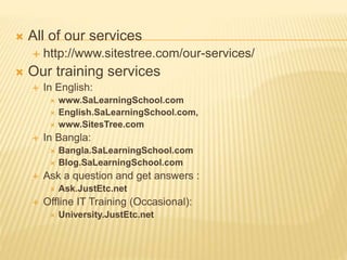  All of our services
 http://www.sitestree.com/our-services/
 Our training services
 In English:
 www.SaLearningSchool.com
 English.SaLearningSchool.com,
 www.SitesTree.com
 In Bangla:
 Bangla.SaLearningSchool.com
 Blog.SaLearningSchool.com
 Ask a question and get answers :
 Ask.JustEtc.net
 Offline IT Training (Occasional):
 University.JustEtc.net
 