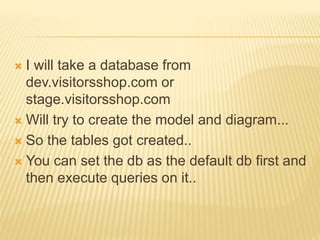  I will take a database from
dev.visitorsshop.com or
stage.visitorsshop.com
 Will try to create the model and diagram...
 So the tables got created..
 You can set the db as the default db first and
then execute queries on it..
 