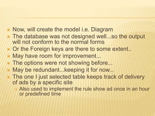  Now, will create the model i.e. Diagram
 The database was not designed well...so the output
will not conform to the normal forms
 Or the Foreign keys are there to some extent..
 May have room for improvement...
 The options were not showing before...
 May be redundant...keeping it for now...
 The one I just selected table keeps track of delivery
of ads by a specific site
 Also used to implement the rule show ad once in an hour
or predefined time
 