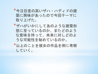 * 今注目度の高いザハ・ハディドの建
築に興味があったので今回テーマに
取り上げた。
* ザハがいかにしてあのような建築形
態に至っているのか、またどのよう
な意味を持って、未来に対しどのよ
うな可能性を秘めているのか。
* 以上のことを彼女の作品を例に考察
していく。	
 
 