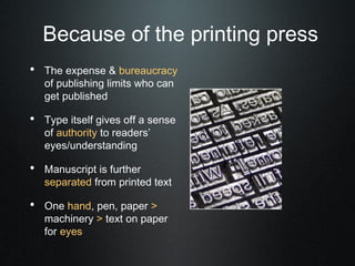Because of the printing press
• The expense & bureaucracy
   of publishing limits who can
   get published

• Type itself gives off a sense
   of authority to readers’
   eyes/understanding

• Manuscript is further
   separated from printed text

• One hand, pen, paper >
   machinery > text on paper
   for eyes
 