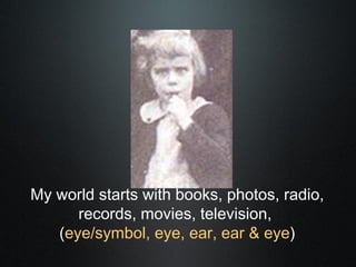 My world starts with books, photos, radio,
      records, movies, television,
   (eye/symbol, eye, ear, ear & eye)
 