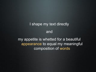 I shape my text directly
                and
my appetite is whetted for a beautiful
 appearance to equal my meaningful
        composition of words
 