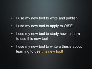 • I use my new tool to write and publish
• I use my new tool to apply to OISE
• I use my new tool to study how to learn
   to use this new tool

• I use my new tool to write a thesis about
   learning to use this new tool!
 