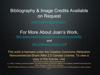 Bibliography & Image Credits Available
                 on Request
                                 joan.vinallcox@gmail.com


                 For More About Joan’s Work,
            http://joanvinallcox.wordpress.com/my-e-portfolio/
                                      and
                          http://jnthweb.pbwiki.com/

This work is licensed under the Creative Commons Attribution-
 Noncommercial-Share Alike 2.5 Canada License. To view a
                   copy of this license, visit
                                     http://creativecommons.org/license/results-one?
q_1=2&q_1=1&field_commercial=n&field_derivatives=sa&field_jurisdiction=ca&field_format=&field_worktitle=Finding+My+Font
                                        &field_attribute_to_name=Joan+Vinall-Cox
%2C+Ph.D.&field_attribute_to_url=&field_sourceurl=&field_morepermissionsurl=&lang=en_US&language=en_US&n_question
                                                           s=3
 