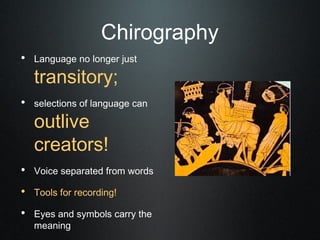 Chirography
• Language no longer just
   transitory;
• selections of language can
   outlive
   creators!
• Voice separated from words
• Tools for recording!
• Eyes and symbols carry the
   meaning
 