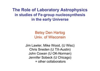 The Role of Laboratory Astrophysics
 in studies of Fe-group nucleosynthesis
           in the early Universe


           Betsy Den Hartog
           Univ. of Wisconsin

      Jim Lawler, Mike Wood, (U Wisc)
         Chris Sneden (U TX-Austin)
        John Cowan (U OK-Norman)
        Jennifer Sobeck (U Chicago)
             + other collaborators
 