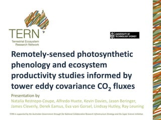 Remotely-sensed photosynthetic
phenology and ecosystem
productivity studies informed by
tower eddy covariance CO2 fluxes
Presentation by
Natalia Restrepo-Coupe, Alfredo Huete, Kevin Davies, Jason Beringer,
James Cleverly, Derek Eamus, Eva van Gorsel, Lindsay Hutley, Ray Leuning
 