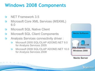 Windows 2008 Components

  NET Framework 3.5
  Microsoft Core XML Services (MSXML)
  6.0
  Microsoft SQL Native Client
  Microsoft SQL Client Components             Necto Software

  Analysis Services connectivity driver :
     Microsoft 2005 SQL/OLAP ADOMD.NET 9.0
     for Analysis Services 2005                      Necto DB
                                              SQL Express
     Microsoft 2008 SQL/OLAP ADOMD.NET 10.0
                                               Windows 2008
     for Analysis Services 2008

                                              Necto Server
 