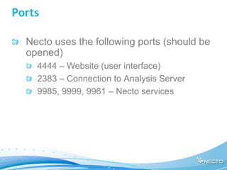Ports

  Necto uses the following ports (should be
  opened)
    4444 – Website (user interface)
    2383 – Connection to Analysis Server
    9985, 9999, 9961 – Necto services
 