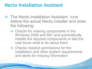 Necto Installation Assistant

  The Necto Installation Assistant runs
  before the actual Necto installer and does
  the following:
    Checks for missing components in the
    Windows 2008 and IIS7 and automatically
    installs the required components or lets the
    user know what to do about them
    Checks needed permissions for the
    installation and other system requirements
    and alerts for missing information
 