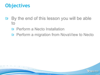 Objectives

  By the end of this lesson you will be able
  to
    Perform a Necto Installation
    Perform a migration from NovaView to Necto
 