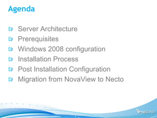Agenda

  Server Architecture
  Prerequisites
  Windows 2008 configuration
  Installation Process
  Post Installation Configuration
  Migration from NovaView to Necto
 